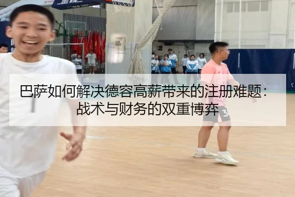 巴萨如何解决德容高薪带来的注册难题：战术与财务的双重博弈
